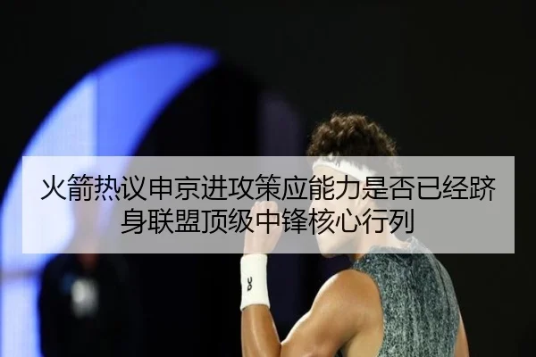 火箭热议申京进攻策应能力是否已经跻身联盟顶级中锋核心行列