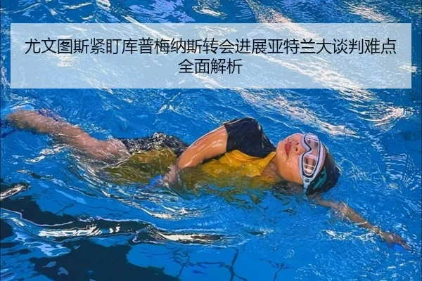 尤文图斯紧盯库普梅纳斯转会进展亚特兰大谈判难点全面解析