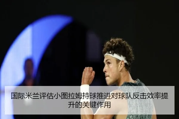 国际米兰评估小图拉姆持球推进对球队反击效率提升的关键作用