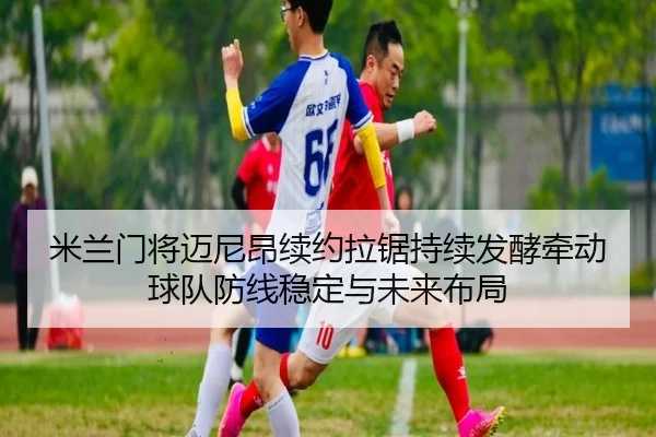 米兰门将迈尼昂续约拉锯持续发酵牵动球队防线稳定与未来布局