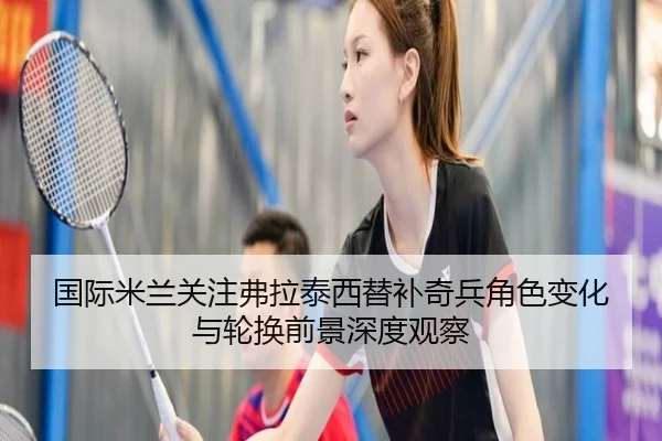 国际米兰关注弗拉泰西替补奇兵角色变化与轮换前景深度观察