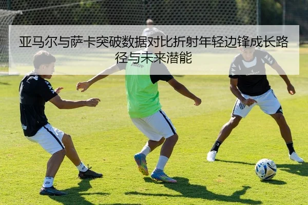 亚马尔与萨卡突破数据对比折射年轻边锋成长路径与未来潜能